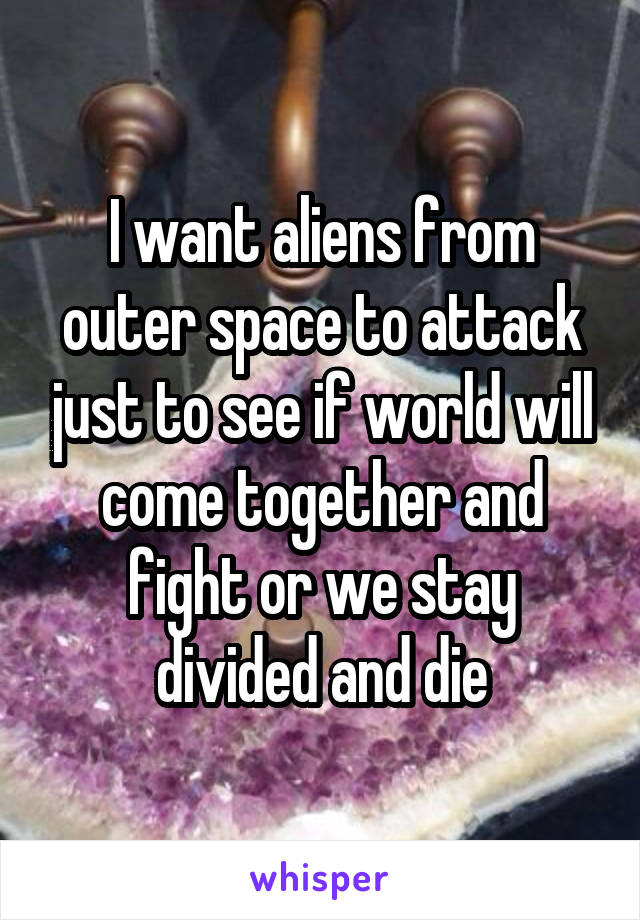 I want aliens from outer space to attack just to see if world will come together and fight or we stay divided and die