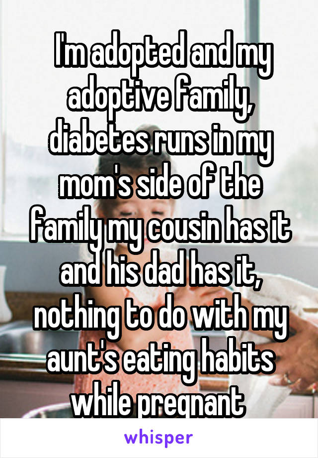  I'm adopted and my adoptive family, diabetes runs in my mom's side of the family my cousin has it and his dad has it, nothing to do with my aunt's eating habits while pregnant 