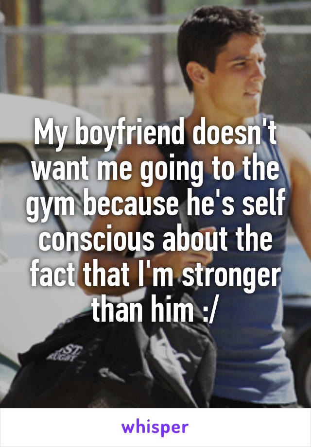 My boyfriend doesn't want me going to the gym because he's self conscious about the fact that I'm stronger than him :/