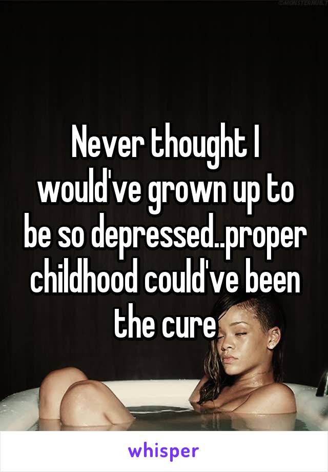 Never thought I would've grown up to be so depressed..proper childhood could've been the cure