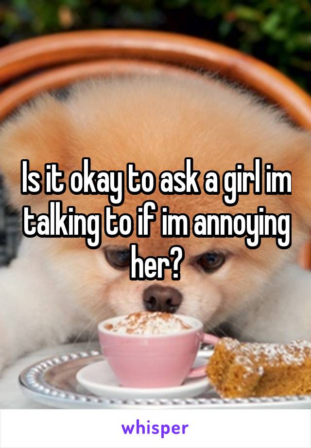Is it okay to ask a girl im talking to if im annoying her?