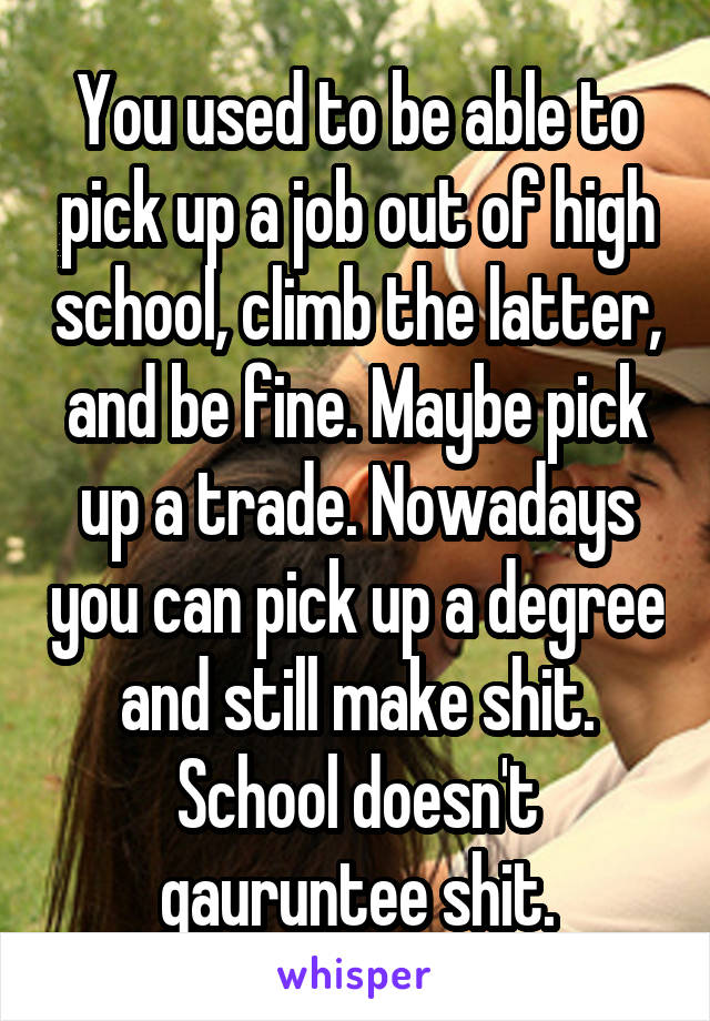 You used to be able to pick up a job out of high school, climb the latter, and be fine. Maybe pick up a trade. Nowadays you can pick up a degree and still make shit. School doesn't gauruntee shit.