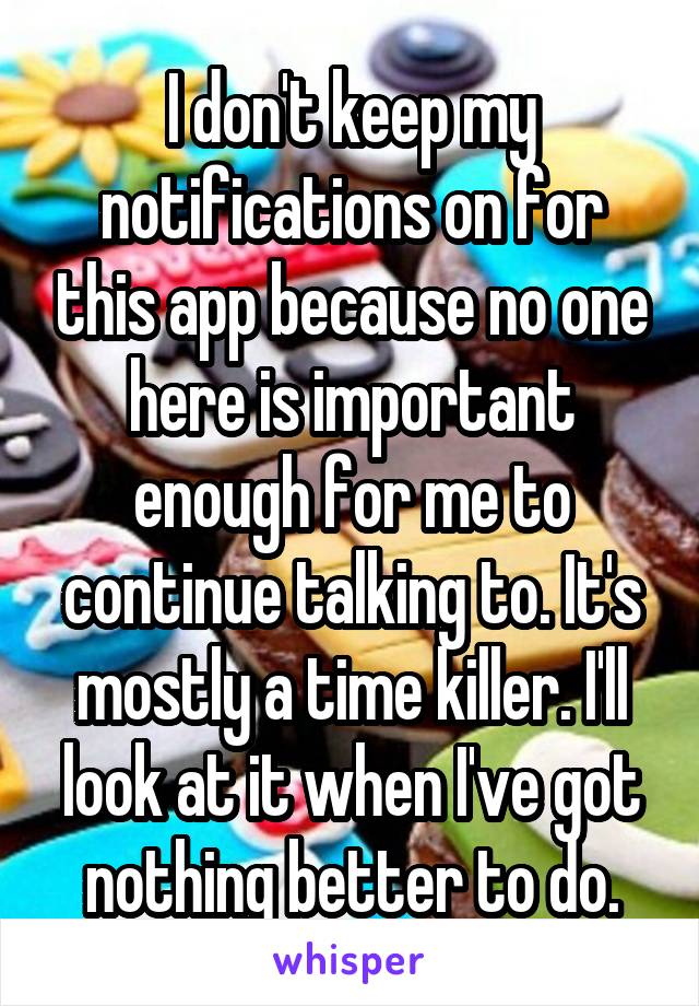 I don't keep my notifications on for this app because no one here is important enough for me to continue talking to. It's mostly a time killer. I'll look at it when I've got nothing better to do.