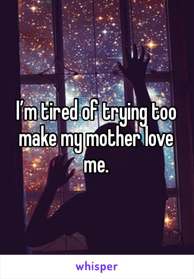 I’m tired of trying too make my mother love me.