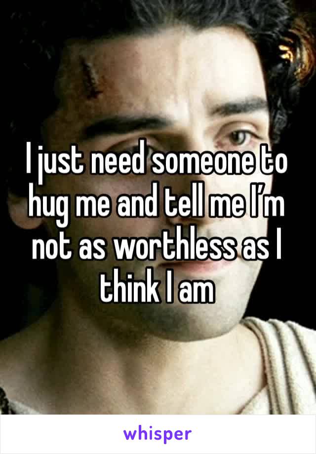 I just need someone to hug me and tell me I’m not as worthless as I think I am 