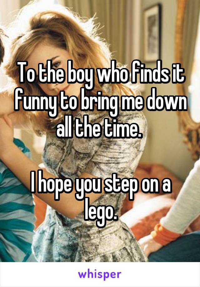 To the boy who finds it funny to bring me down all the time. 

I hope you step on a lego.