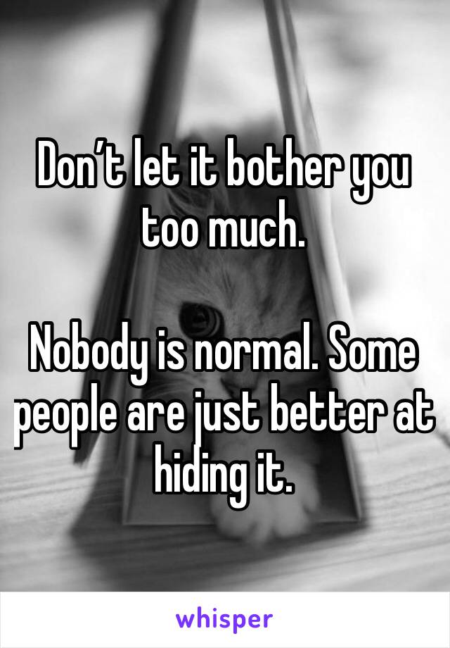 Don’t let it bother you too much. 

Nobody is normal. Some people are just better at hiding it. 
