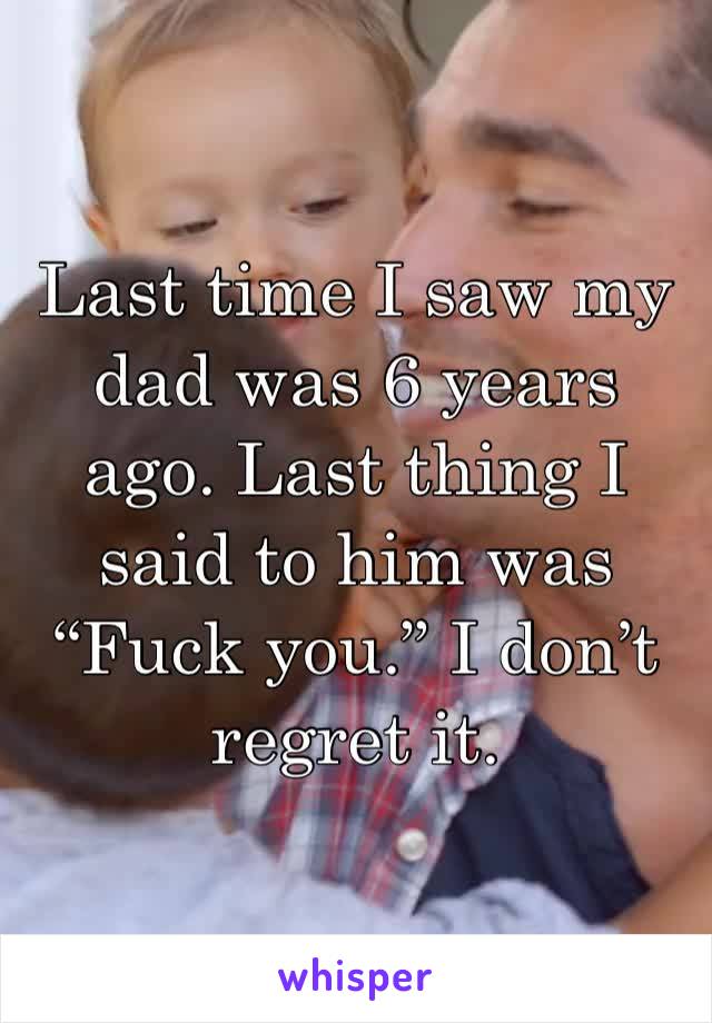 Last time I saw my dad was 6 years ago. Last thing I said to him was “Fuck you.” I don’t regret it.