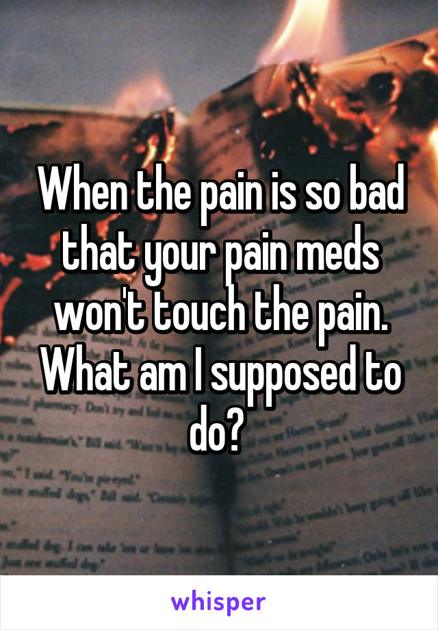 When the pain is so bad that your pain meds won't touch the pain. What am I supposed to do? 