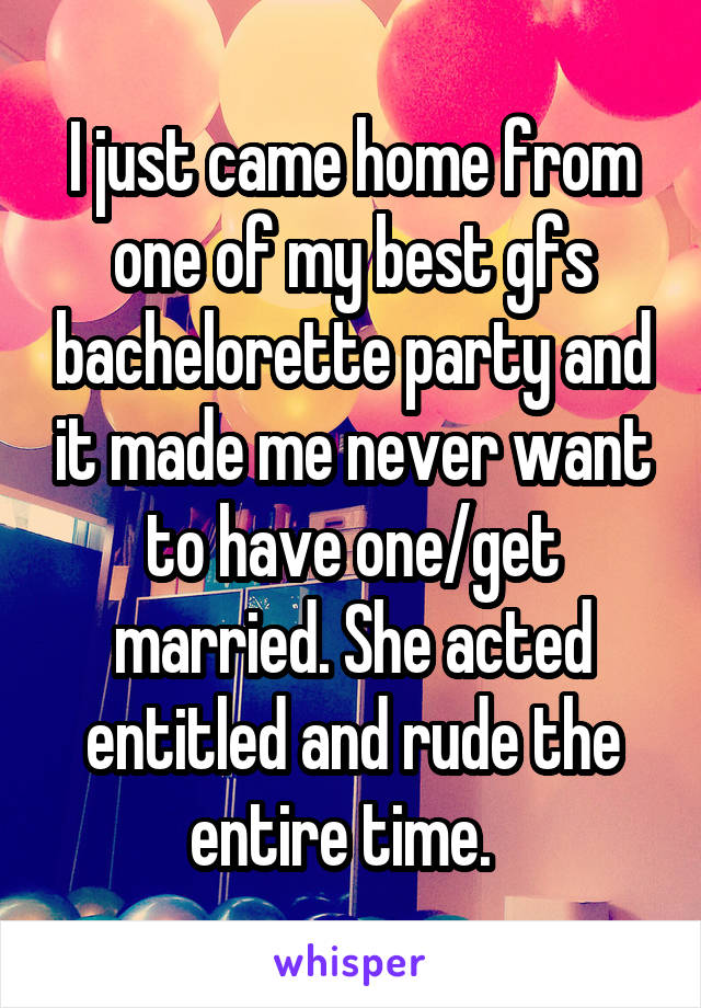 I just came home from one of my best gfs bachelorette party and it made me never want to have one/get married. She acted entitled and rude the entire time.  