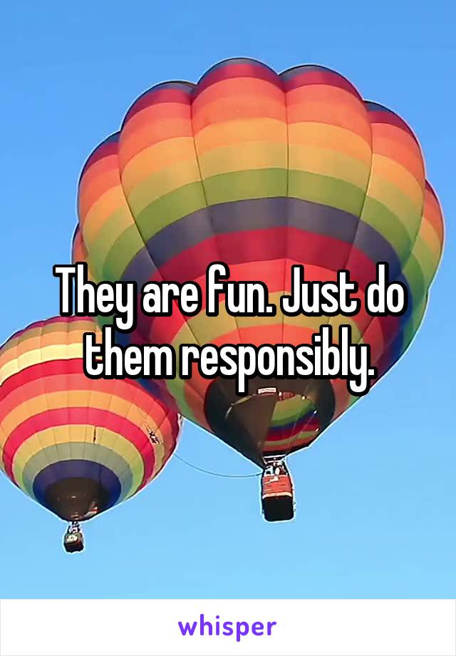 They are fun. Just do them responsibly.