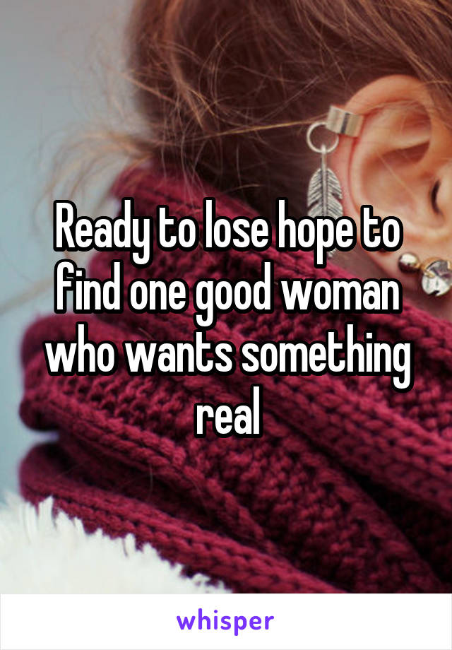 Ready to lose hope to find one good woman who wants something real