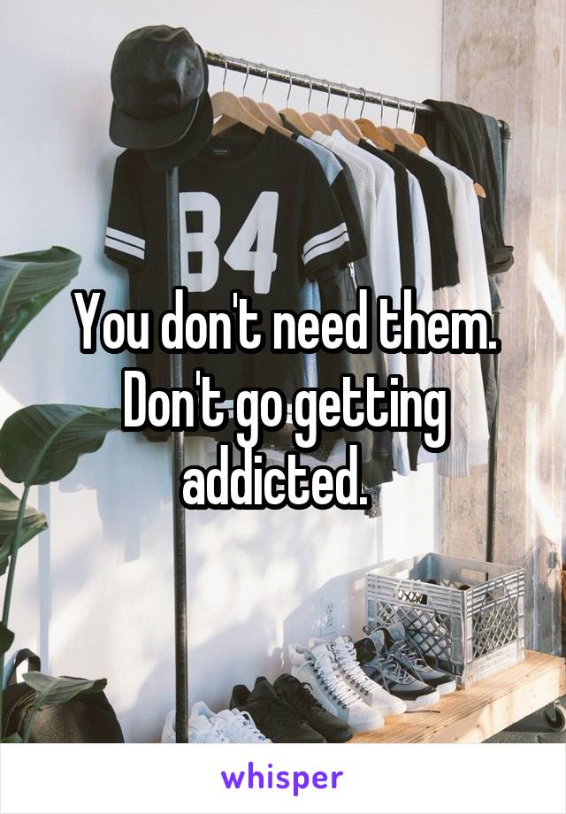 You don't need them. Don't go getting addicted.  