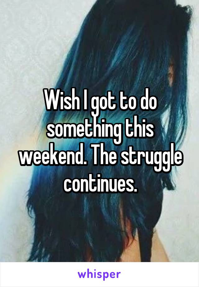 Wish I got to do something this weekend. The struggle continues.