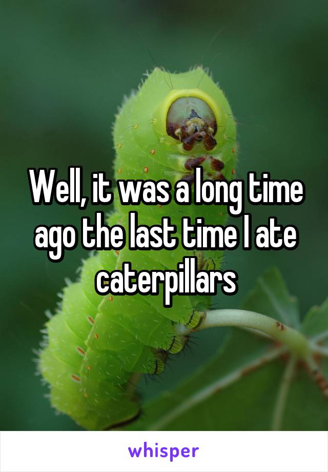 Well, it was a long time ago the last time I ate caterpillars