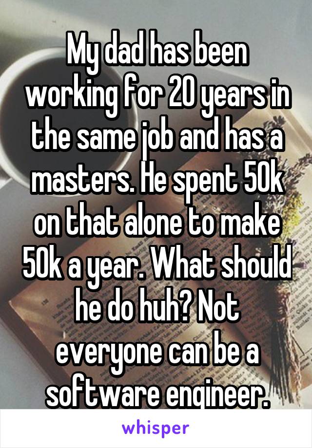 My dad has been working for 20 years in the same job and has a masters. He spent 50k on that alone to make 50k a year. What should he do huh? Not everyone can be a software engineer.