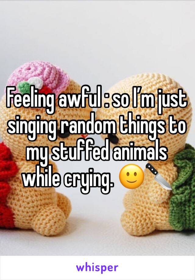 Feeling awful : so I’m just singing random things to my stuffed animals while crying. 🙂🔪
