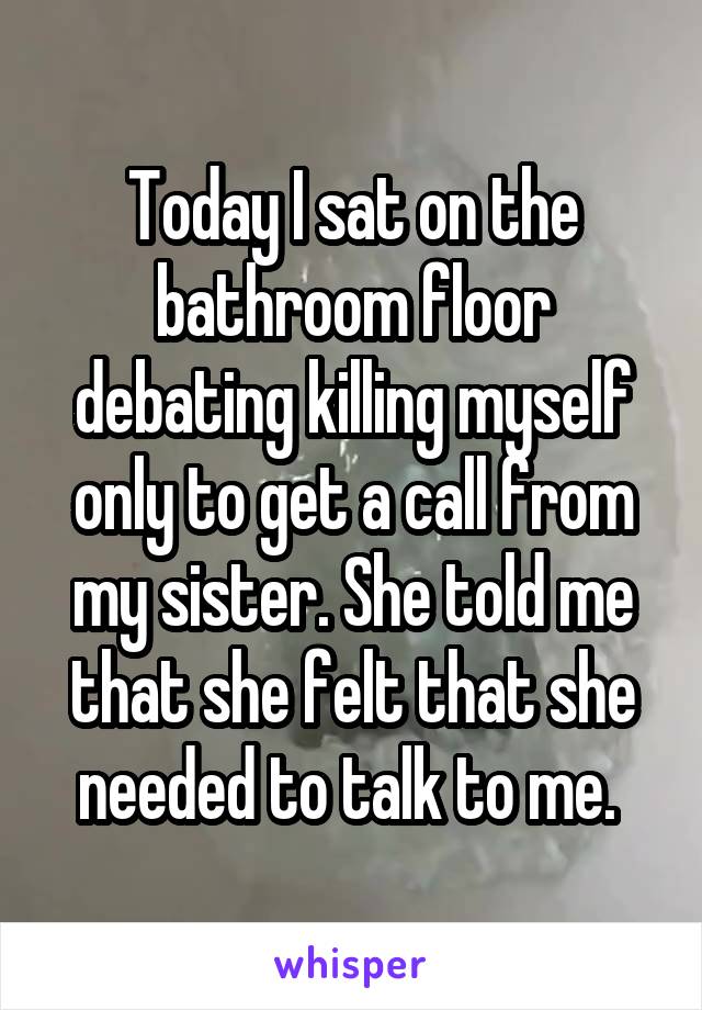 Today I sat on the bathroom floor debating killing myself only to get a call from my sister. She told me that she felt that she needed to talk to me. 