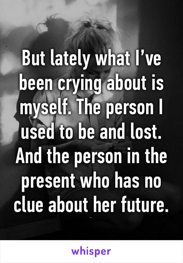 But lately what I’ve been crying about is myself. The person I used to be and lost. And the person in the present who has no clue about her future. 