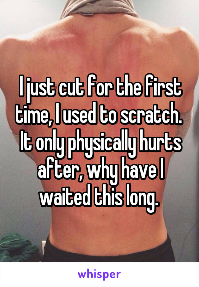 I just cut for the first time, I used to scratch. 
It only physically hurts after, why have I waited this long. 