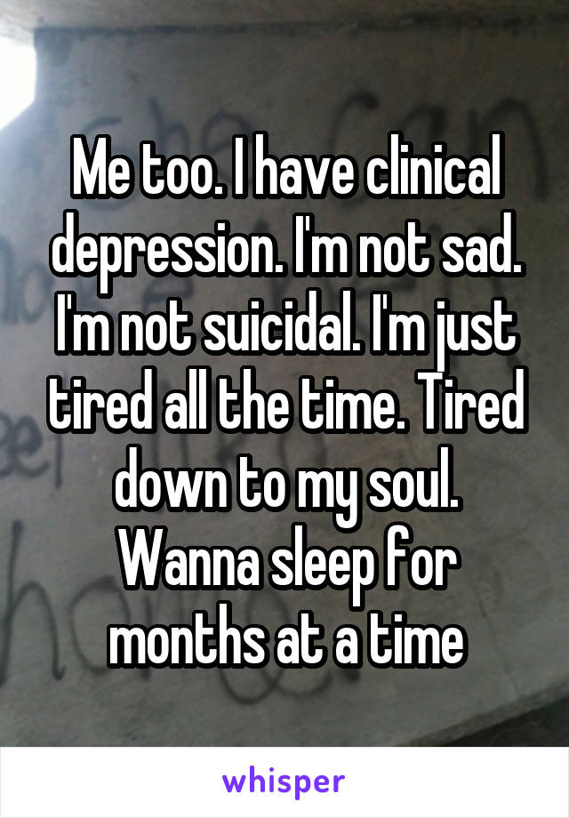 Me too. I have clinical depression. I'm not sad. I'm not suicidal. I'm just tired all the time. Tired down to my soul. Wanna sleep for months at a time