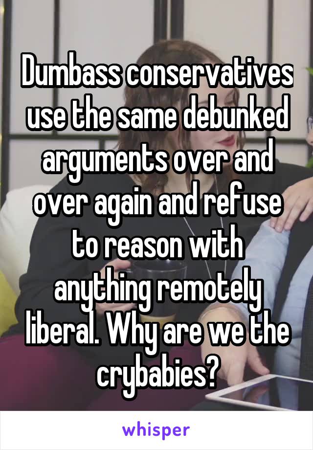 Dumbass conservatives use the same debunked arguments over and over again and refuse to reason with anything remotely liberal. Why are we the crybabies?