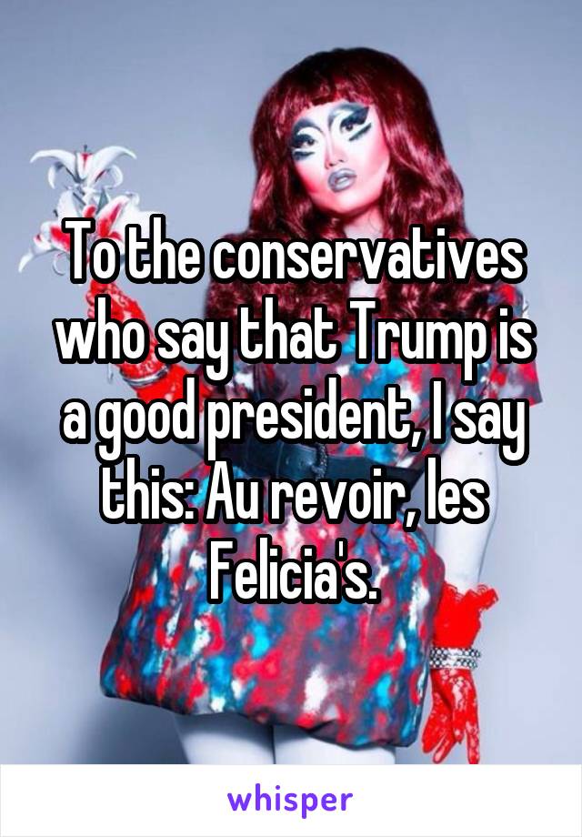 To the conservatives who say that Trump is a good president, I say this: Au revoir, les Felicia's.
