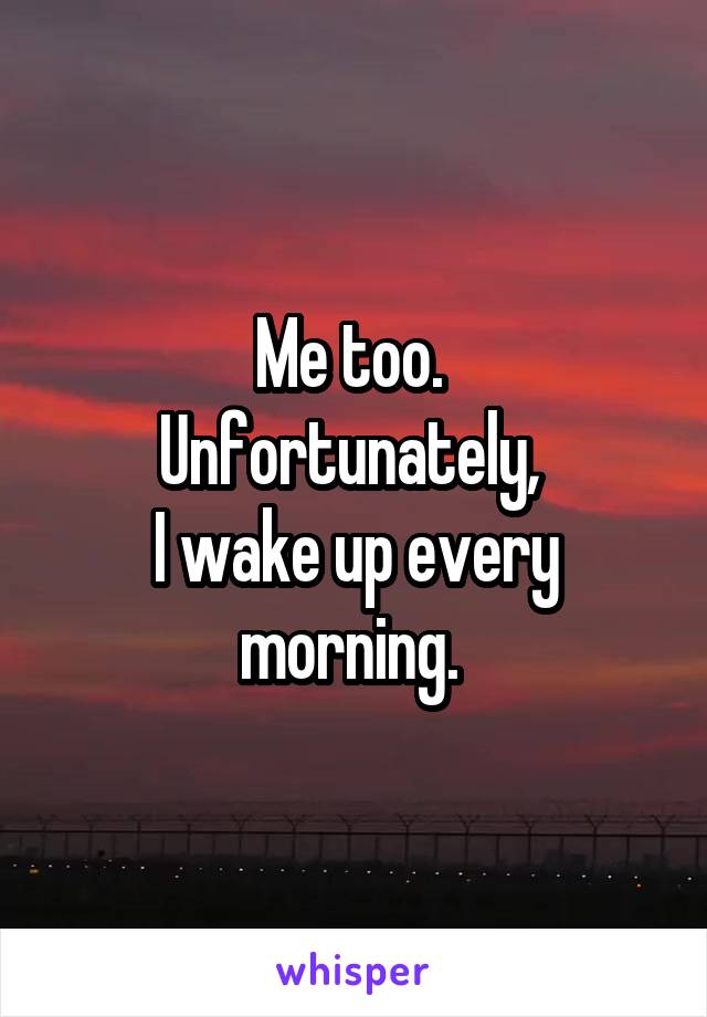 Me too. 
Unfortunately, 
I wake up every morning. 