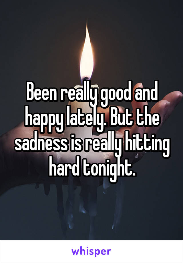 Been really good and happy lately. But the sadness is really hitting hard tonight.