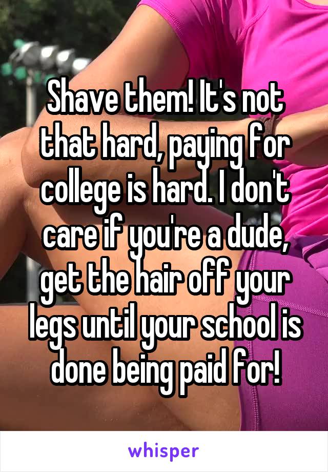 Shave them! It's not that hard, paying for college is hard. I don't care if you're a dude, get the hair off your legs until your school is done being paid for!