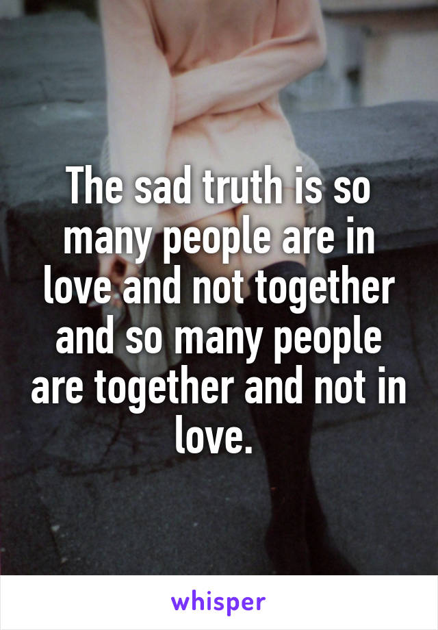 The sad truth is so many people are in love and not together and so many people are together and not in love. 