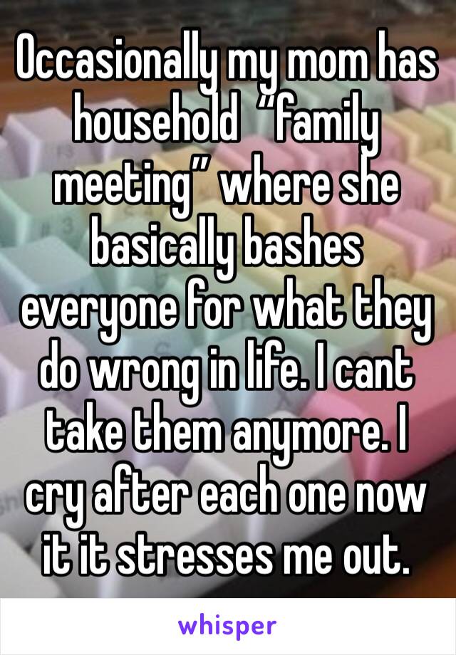 Occasionally my mom has household  “family meeting” where she basically bashes everyone for what they do wrong in life. I cant take them anymore. I cry after each one now it it stresses me out.
