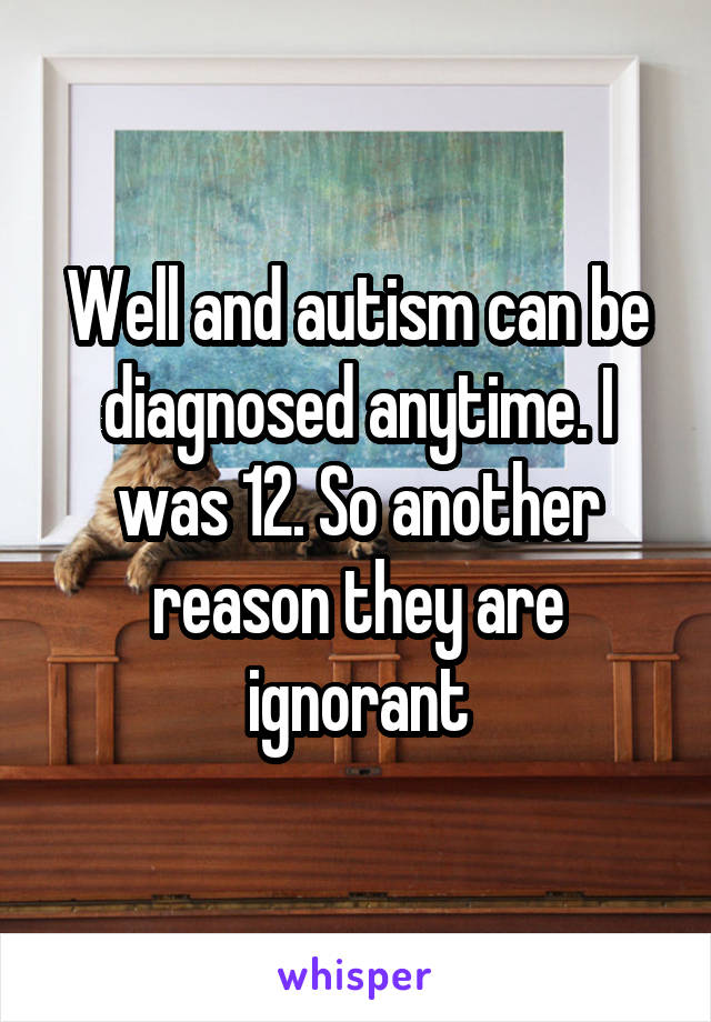 Well and autism can be diagnosed anytime. I was 12. So another reason they are ignorant