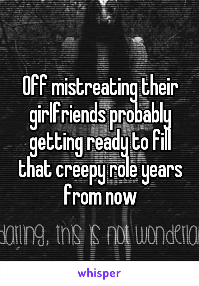 Off mistreating their girlfriends probably getting ready to fill that creepy role years from now