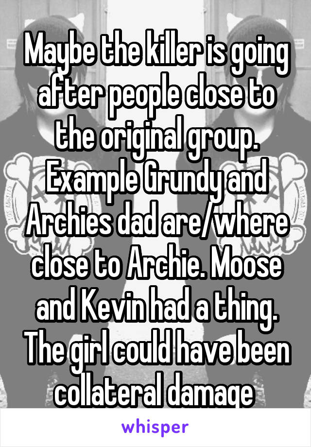 Maybe the killer is going after people close to the original group. Example Grundy and Archies dad are/where close to Archie. Moose and Kevin had a thing. The girl could have been collateral damage 