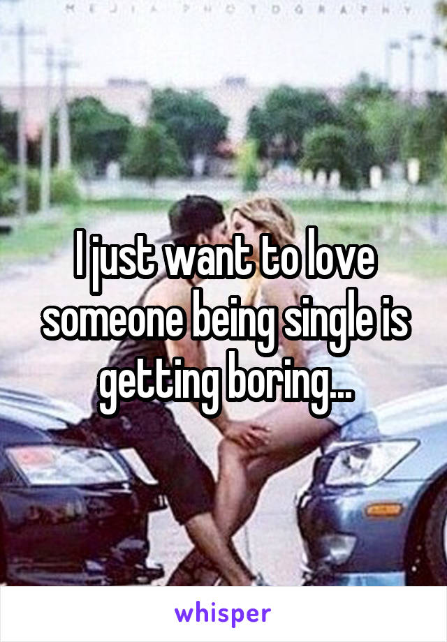 I just want to love someone being single is getting boring...