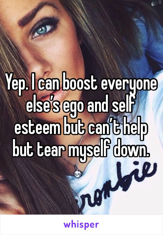 Yep. I can boost everyone else’s ego and self esteem but can’t help but tear myself down.