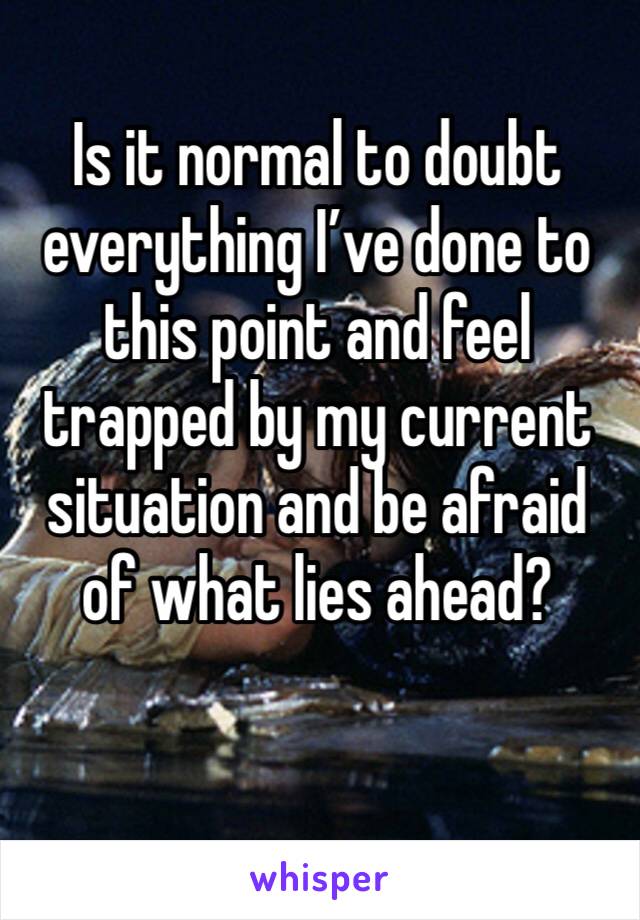 Is it normal to doubt everything I’ve done to this point and feel trapped by my current situation and be afraid of what lies ahead?