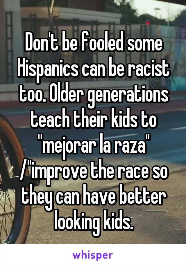 Don't be fooled some Hispanics can be racist too. Older generations teach their kids to "mejorar la raza" /"improve the race so they can have better looking kids.