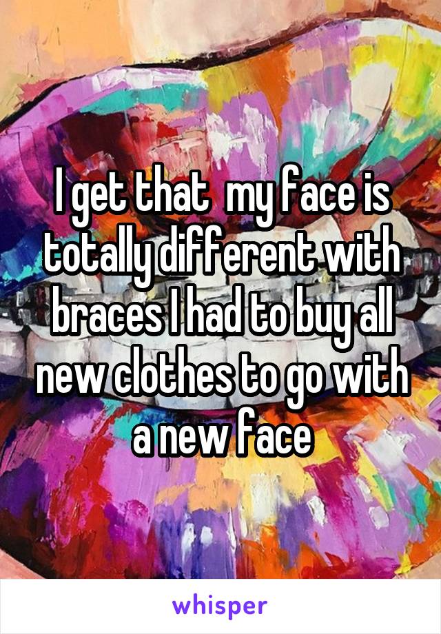 I get that  my face is totally different with braces I had to buy all new clothes to go with a new face