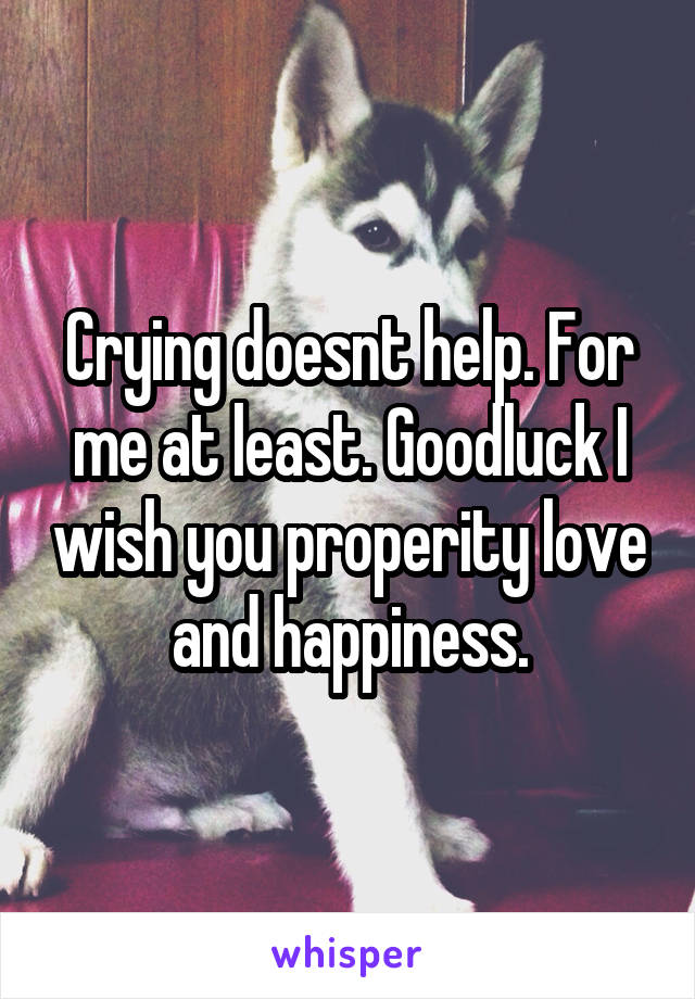 Crying doesnt help. For me at least. Goodluck I wish you properity love and happiness.
