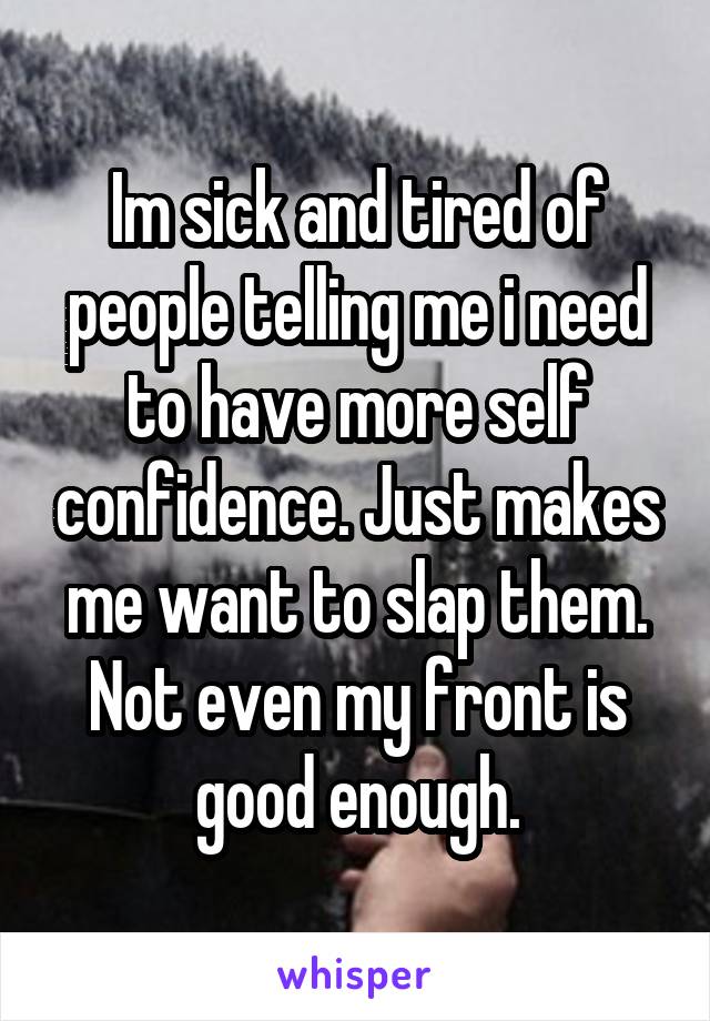Im sick and tired of people telling me i need to have more self confidence. Just makes me want to slap them. Not even my front is good enough.