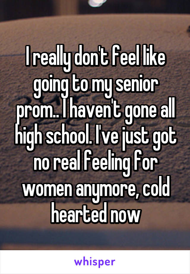 I really don't feel like going to my senior prom.. I haven't gone all high school. I've just got no real feeling for women anymore, cold hearted now