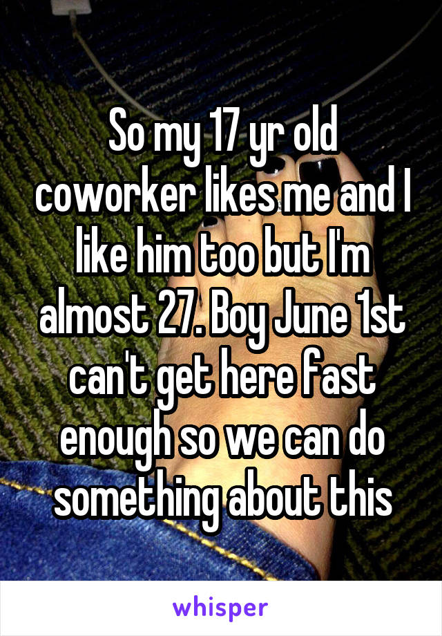 So my 17 yr old coworker likes me and I like him too but I'm almost 27. Boy June 1st can't get here fast enough so we can do something about this