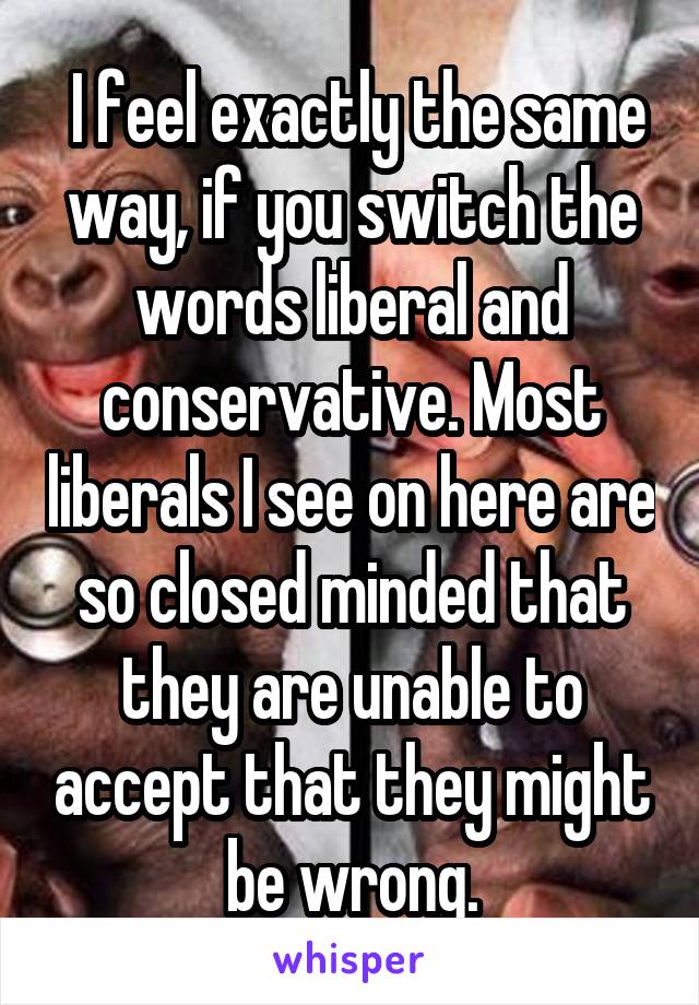  I feel exactly the same way, if you switch the words liberal and conservative. Most liberals I see on here are so closed minded that they are unable to accept that they might be wrong.