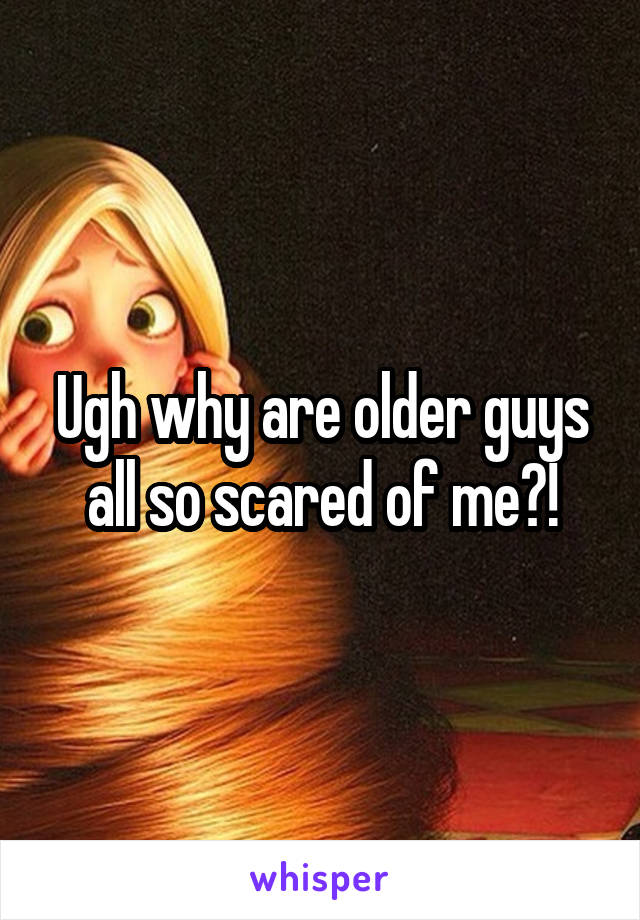 Ugh why are older guys all so scared of me?!