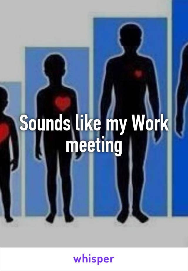 Sounds like my Work meeting