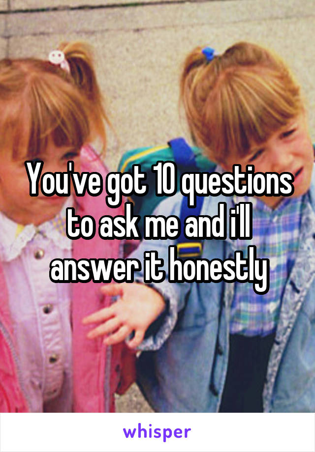 You've got 10 questions to ask me and i'll answer it honestly