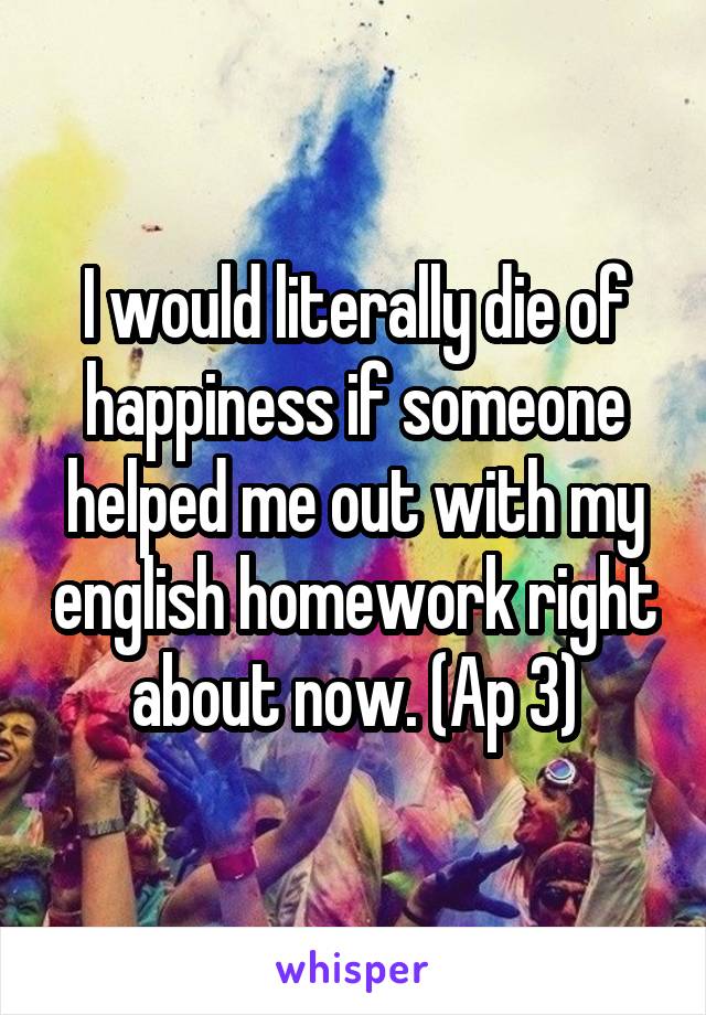 I would literally die of happiness if someone helped me out with my english homework right about now. (Ap 3)