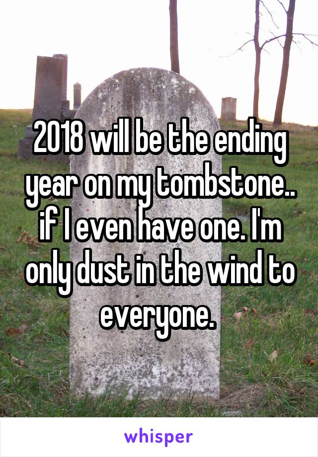 2018 will be the ending year on my tombstone.. if I even have one. I'm only dust in the wind to everyone. 